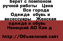 берет с помпоном ручной работы › Цена ­ 2 000 - Все города Одежда, обувь и аксессуары » Женская одежда и обувь   . Ненецкий АО,Кия д.